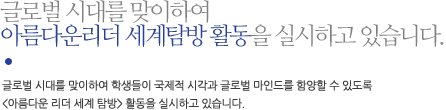 글로벌 시대를 맞이하여 아름다운리더 세계탐방 활동을 실시하고 있습니다.글로벌 시대를 맞이하여 학생들이 국제적 시각과 글로벌 마인드를 함양할 수 있도록 <아름다운 리더 세계 탐방> 활동을 실시하고 있습니다.