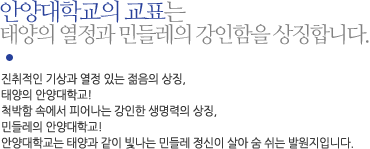 안양대학교의 교표는 태양의 열정과 민들레의 강인함을 상징합니다. 
						진취적인 기상과 열정 있는 젊음의 상징, 
						태양의 안양대학교! 
						척박함 속에서 피어나는 강인한 생명력의 상징,
						민들레의 안양대학교!
						안양대학교는 태양과 같이 빛나는 민들레 정신이 살아 숨 쉬는 발원지입니다. 
					 	새로운 UI를 통하여, 안양대학교는 한구석 밝히는 민들레의 정신이 태양과 같이 강렬한 빛으로 
						온 세계와 우주 공간에 퍼지는 중심지가 되고,
						가슴이 따뜻한 리더, 
						21세기의 글로벌 인재인 '아름다운 리더'가 되어 세상을 밝히는 미래의 비전을 담고 있습니다.