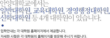 안양대학교에서는 일반대학원, 교육대학원, 경영행정대학원, 신학대학원 등 4개 대학원이 있습니다. 입학안내는 각 대학원 홈페이지에서 제공합니다. 자세한 사항은 각 대학원의 홈페이지를 방문해 주시기 바랍니다.