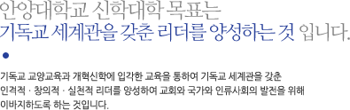 안양대학교 신학대학 목표는 
기독교 세계관을 갖춘 리더를 양성하는 것 입니다. 기독교 교양교육과 개혁신학에 입각한 교육을 통하여 기독교 세계관을 갖춘 
인격적ㆍ창의적ㆍ실천적 리더를 양성하여 교회와 국가와 인류사회의 발전을 위해 
이바지하도록 하는 것입니다. 