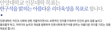 안양대학교 인문대학 목표는 
한구석을 밝히는 아름다운 리더육성을 목표로 합니다. 인문대학은 개인과 사회에 관한 개괄적이면서도 보편적인 진리를 터득하여 인간의 삶의 질을 높이고
풍요롭게 하고, 저마다의 능력과 개성을 발휘하여 인류사회에 한구석을 밝히는 아름다운 리더를 기르는 것을 목표로 합니다.