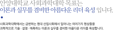 안양대학교 사회과학대학 목표는 
이론과 실무를 겸비한 아름다운 리더 육성 입니다. 사회과학대학에서는 급변하는 현대 산업사회에서 일어나는 여러가지 현상들을
과학적으로 기술 · 설명 · 예측하는 이론과 실무를 겸비한 아름다운 리더를 육성합니다.