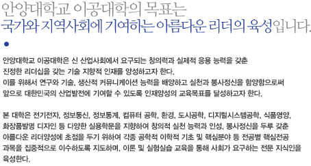 안양대학교 이공대학의 목표는 
국가와 지역사회에 기여하는 아름다운 리더의 육성입니다. 이공대학은 삶의 질을 향상시키는 창의적인 지식의 지주적 창울과 연구문화 창출을 위하여 
이·공학 분야의 기초 및 응용분야를 연구하고, 이를 교육함으로써 
국가와 지역발전에 기여하는 아름다운 리더의 육상을 목적으로 합니다.