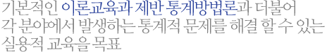 기본적인 이론교육과 제반 통계방법론과 더불어 각 분야에서 발생하는 통계적 문제를 해결 할 수 있는 실용적 교육을 목표