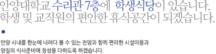 안양대학교 수리관 7층에  학생식당이 있습니다. 학생 및 교직원의 편안한 휴식공간이 되겠습니다.안양 시내를 한눈에 내려다 볼 수 있는 전망과 함께 편리한 시설이용과 양질의 식사준비에 정성을 다하도록 하겠습니다.