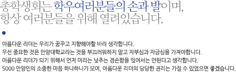 총학생회는 학우여러분들의 손과 발이며, 항상 여러분들을 위해 열려있습니다. 아름다운 리더는 우리가 꿈꾸고 지향해야할 바라 생각합니다. 
우선 중요한 것은 안양대학교라는 것을 부끄러워하지 말고 자부심과 자긍심을 가져야합니다. 아름다운 리더가 되기 위해서 먼저 머리는 낮추는 겸손함을 잊어서는 안된다고 생각합니다. 5000 안양인의 소중한 마음 하나하나가 모여, 아름다운 리더의 당당한 권리는 가질 수 있었으면 좋겠습니다.