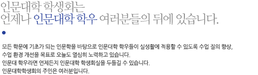 모든 학문에 기초가 되는 인문학을 바탕으로 인문대학 학우들이 실생활에 적용할 수 있도록 수업 질의 향상, 수업 환경 개선을 목표로 오늘도 열심히 노력하고 있습니다. 인문대 학우라면 언제든지 인문대학 학생회실을 두들길 수 있습니다. 인문대학학생회의 주인은 여러분입니다.