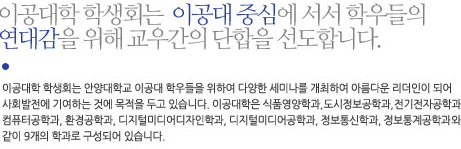 이공대학 학생회는 안양대학교 이공대 학우들을 위하여 다양한 세미나를 개최하여 아름다운 리더인이 되어 사회발전에 기여하는 것에 목적을 두고 있습니다. 이공대학은 식품영양학과, 도시정보공학과, 전기전자공학과, 컴퓨터공학과, 환경공학과, 디지털미디어디자인학과, 디지털미디어공학과, 정보통신학과, 정보통계공학과 와 같은 9개의 학과로 구성되어 있습니다.