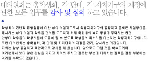 학생회의 전반적 집행활동에 대한 심의 의결기구로서 학생자치기구의 공정하고 올바른 해결방안을 제시하는 심의 의결과 학우들 편의를 도모하기 위해 학원내의 복지 향상에 주력하는 한편, 안양대 학우들의 학창시절에 도움이 될 수 있도록 학생들의 목소리를 대변하는 학생자치기구입니다. 
 또한 대의원회는 총학생회, 각 단대 및 자치단체의 재정을 관리, 감사하는 기관입니다. 저희는 항상 공평하고 객관적으로 감사를 해 왔습니다. 앞으로도 그럴 것을 약속드리며 여러분께서 보다 많은 관심을 가지고 지켜봐 주시고 잘못한 부분에 대해서는 질책을 잘한 부분에는 격려를 부탁드리겠습니다.