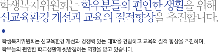 학생복지위원회는 학우분들의 편안한 생활을 위해 신교육환경 개선과 교육의 질적향상을 추진합니다.학생복지위원회는 신교육환경 개선과 경쟁력 있는 대학을 건립하고 교육의 질적 향상을 추진하며, 학우들의 편안한 학교생활에 뒷받침하는 역할을 맡고 있습니다.