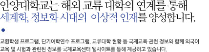 안양대학교는 해외 교류 대학의 연계를 통해 세계화, 정보화 시대의 이상적 인재를 양성합니다. 교환학생, 단기연수프로그램, 교류대학 현황 등 국제교육 관련업무와 함께 외국어 교육 및 시험과 관련된 정보를 국제교육센터 웹사이트를 통해 제공하고 있습니다.