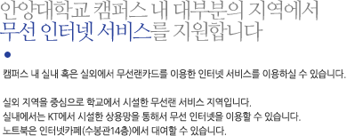 안양대학교 캠퍼스 내 대부분의 지역에서 무선 인터넷 서비스를 지원합니다캠퍼스 내 실내 혹은 실외에서 무선랜카드를 이용한 인터넷 서비스를 이용하실 수 있습니다. 실외 지역을 중심으로 학교에서 시설한 무선랜 서비스 지역입니다. 실내에서는 KT에서 시설한 상용망을 통해서	무선 인터넷을 이용할 수 있습니다. 노트북은 인터넷카페(수봉관14층)에서 대여할 수 있습니다.